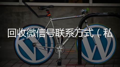 回收微信号联系24小时收vx秒结方式（私人回收联系方式）